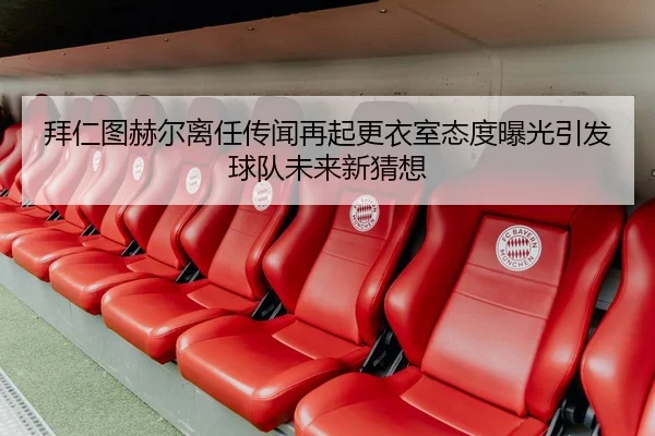拜仁图赫尔离任传闻再起更衣室态度曝光引发球队未来新猜想