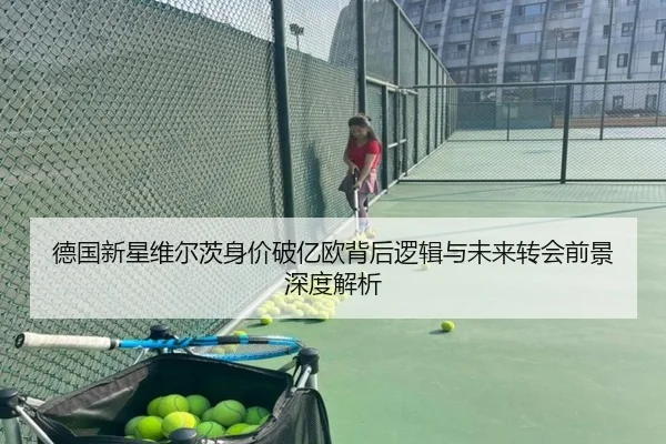 德国新星维尔茨身价破亿欧背后逻辑与未来转会前景深度解析
