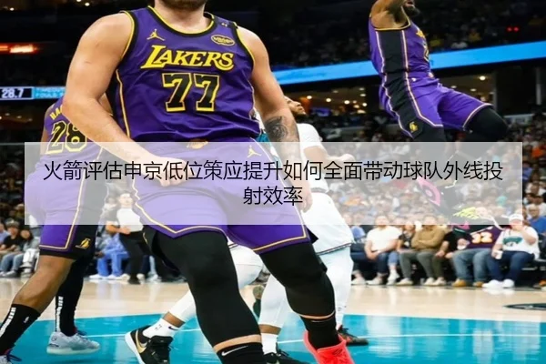 火箭评估申京低位策应提升如何全面带动球队外线投射效率